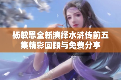 杨敏思全新演绎水浒传前五集精彩回顾与免费分享