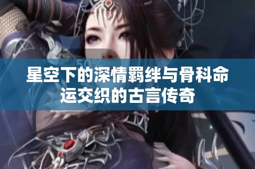 星空下的深情羁绊与骨科命运交织的古言传奇