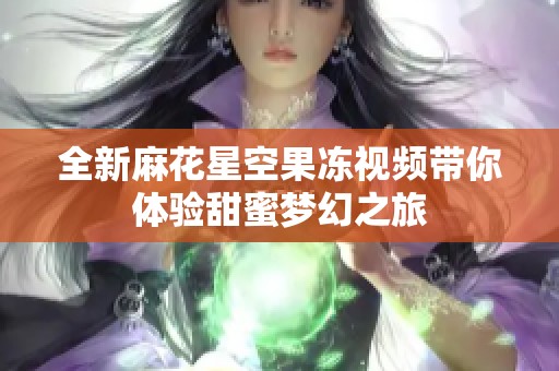 全新麻花星空果冻视频带你体验甜蜜梦幻之旅