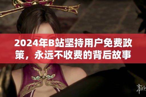 2024年B站坚持用户免费政策，永远不收费的背后故事
