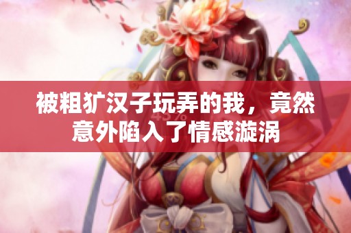被粗犷汉子玩弄的我，竟然意外陷入了情感漩涡