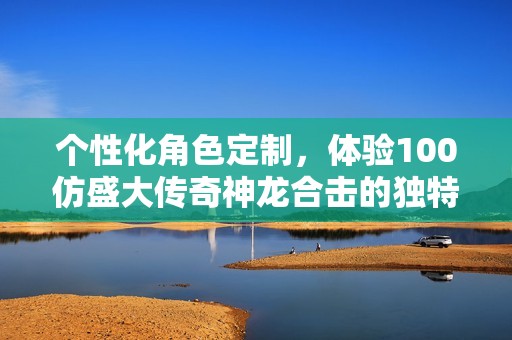 个性化角色定制，体验100仿盛大传奇神龙合击的独特魅力
