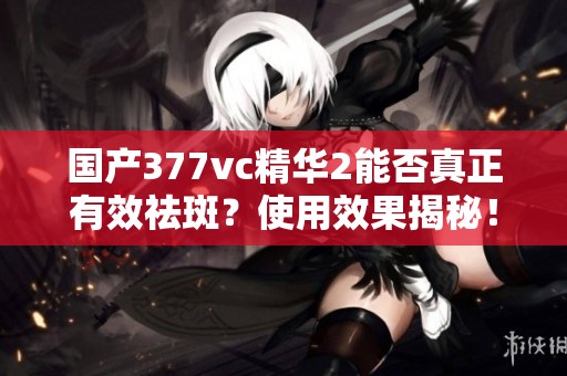 国产377vc精华2能否真正有效祛斑？使用效果揭秘！