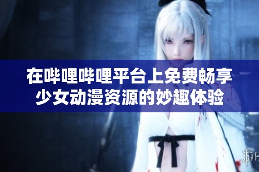 在哔哩哔哩平台上免费畅享少女动漫资源的妙趣体验