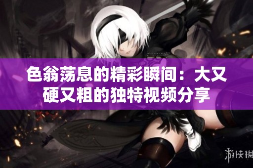 色翁荡息的精彩瞬间：大又硬又粗的独特视频分享