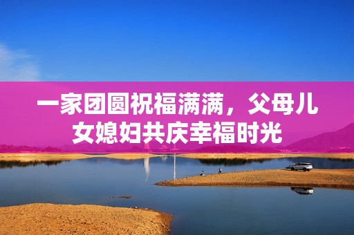 一家团圆祝福满满，父母儿女媳妇共庆幸福时光