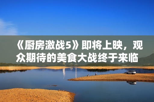 《厨房激战5》即将上映，观众期待的美食大战终于来临