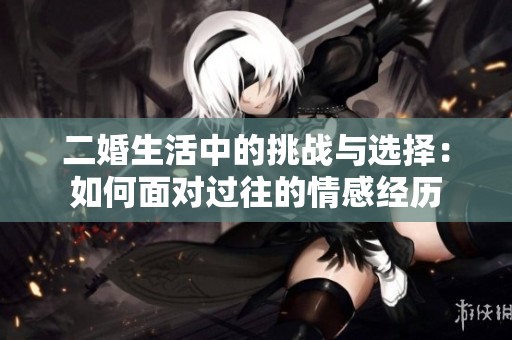 二婚生活中的挑战与选择：如何面对过往的情感经历