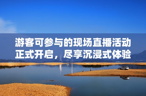 游客可参与的现场直播活动正式开启，尽享沉浸式体验