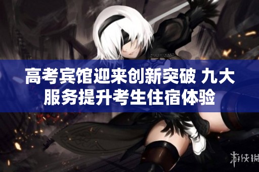 高考宾馆迎来创新突破 九大服务提升考生住宿体验