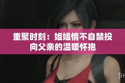 重聚时刻：姐姐情不自禁投向父亲的温暖怀抱