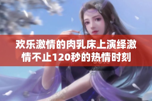 欢乐激情的肉乳床上演绎激情不止120秒的热情时刻