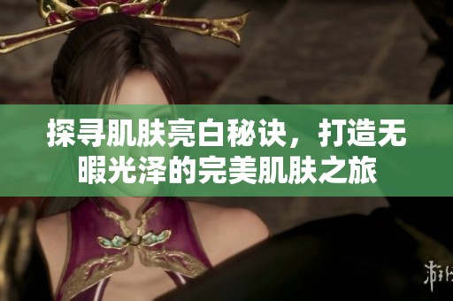 探寻肌肤亮白秘诀，打造无暇光泽的完美肌肤之旅