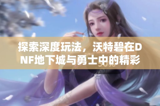 探索深度玩法，沃特碧在DNF地下城与勇士中的精彩瞬间