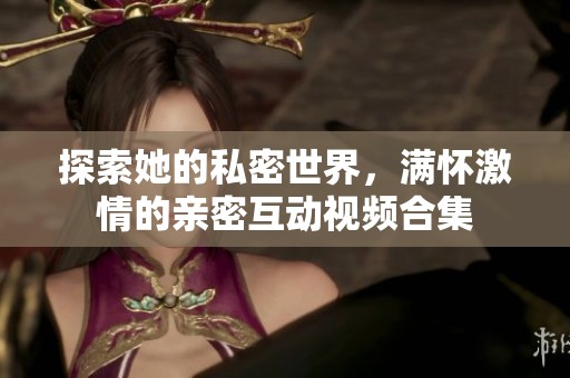 探索她的私密世界，满怀激情的亲密互动视频合集