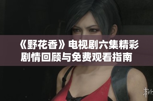 《野花香》电视剧六集精彩剧情回顾与免费观看指南