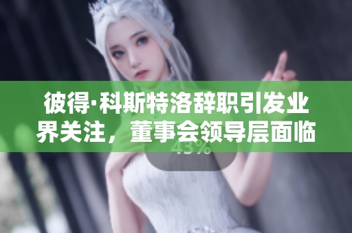 彼得·科斯特洛辞职引发业界关注，董事会领导层面临变动