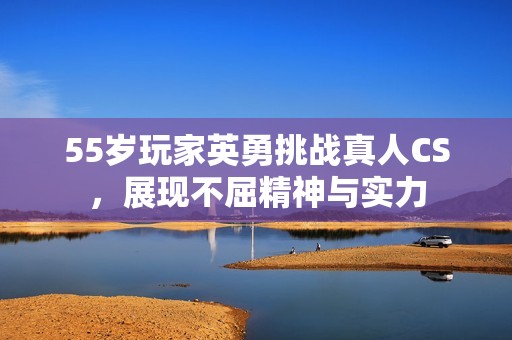 55岁玩家英勇挑战真人CS，展现不屈精神与实力