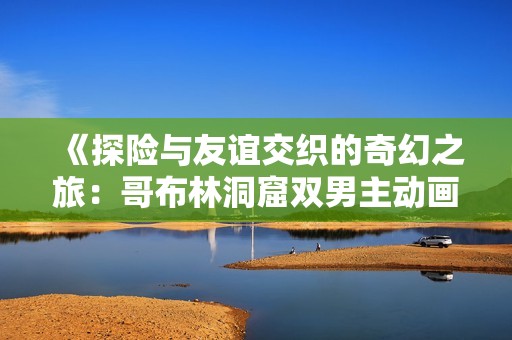 《探险与友谊交织的奇幻之旅：哥布林洞窟双男主动画新作》