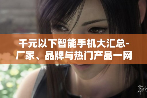 千元以下智能手机大汇总-厂家、品牌与热门产品一网打尽