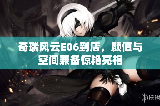 奇瑞风云E06到店，颜值与空间兼备惊艳亮相