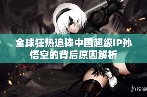 全球狂热追捧中国超级IP孙悟空的背后原因解析