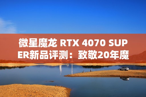 微星魔龙 RTX 4070 SUPER新品评测：致敬20年魔兽世界冒险之旅