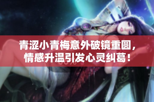 青涩小青梅意外破镜重圆，情感升温引发心灵纠葛！
