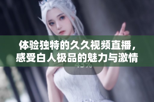 体验独特的久久视频直播，感受白人极品的魅力与激情