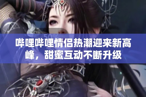 哔哩哔哩情侣热潮迎来新高峰，甜蜜互动不断升级