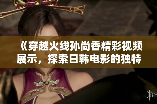 《穿越火线孙尚香精彩视频展示，探索日韩电影的独特魅力》