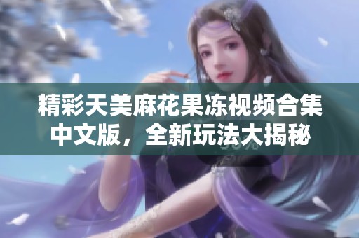 精彩天美麻花果冻视频合集中文版，全新玩法大揭秘