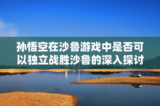 孙悟空在沙鲁游戏中是否可以独立战胜沙鲁的深入探讨