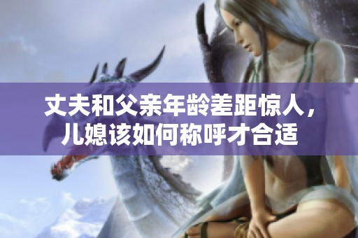 丈夫和父亲年龄差距惊人，儿媳该如何称呼才合适