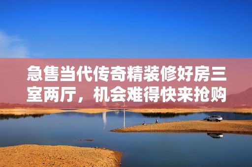 急售当代传奇精装修好房三室两厅，机会难得快来抢购！