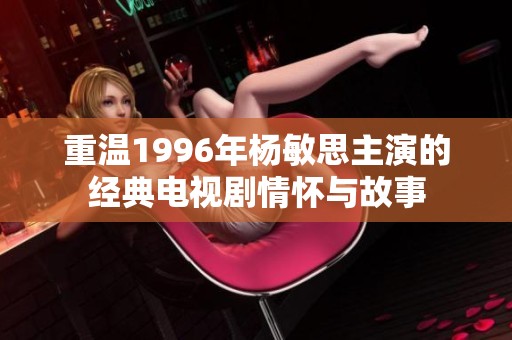 重温1996年杨敏思主演的经典电视剧情怀与故事