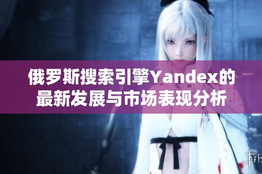 俄罗斯搜索引擎Yandex的最新发展与市场表现分析