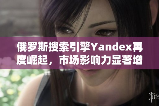 俄罗斯搜索引擎Yandex再度崛起，市场影响力显著增强