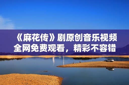 《麻花传》剧原创音乐视频全网免费观看，精彩不容错过！
