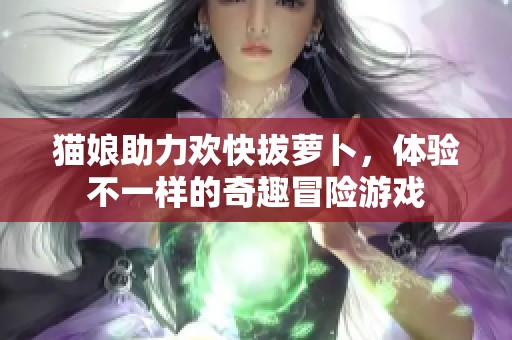 猫娘助力欢快拔萝卜，体验不一样的奇趣冒险游戏