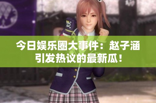 今日娱乐圈大事件：赵子涵引发热议的最新瓜！