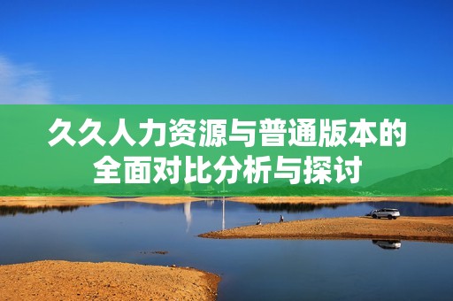 久久人力资源与普通版本的全面对比分析与探讨