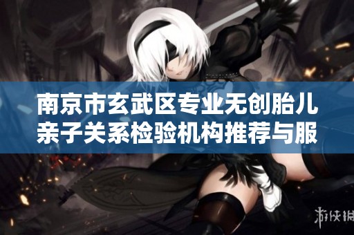 南京市玄武区专业无创胎儿亲子关系检验机构推荐与服务指南