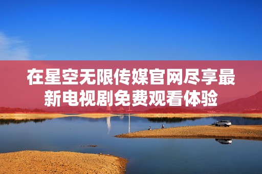 在星空无限传媒官网尽享最新电视剧免费观看体验
