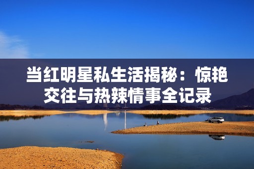当红明星私生活揭秘：惊艳交往与热辣情事全记录