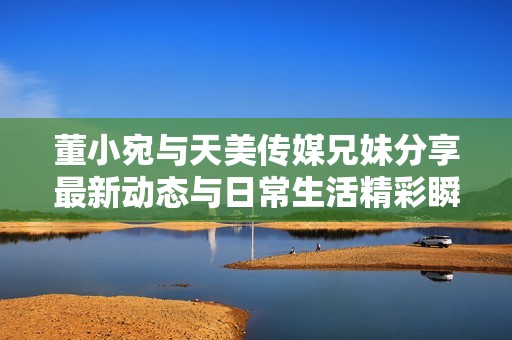 董小宛与天美传媒兄妹分享最新动态与日常生活精彩瞬间