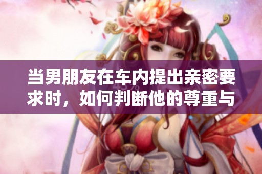当男朋友在车内提出亲密要求时，如何判断他的尊重与否