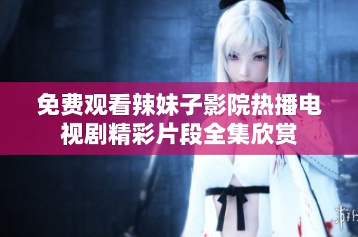免费观看辣妹子影院热播电视剧精彩片段全集欣赏