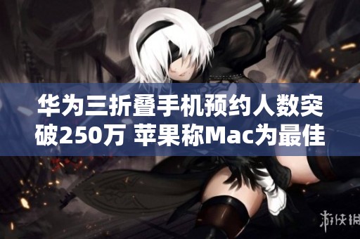 华为三折叠手机预约人数突破250万 苹果称Mac为最佳AI电源产品