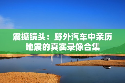 震撼镜头：野外汽车中亲历地震的真实录像合集